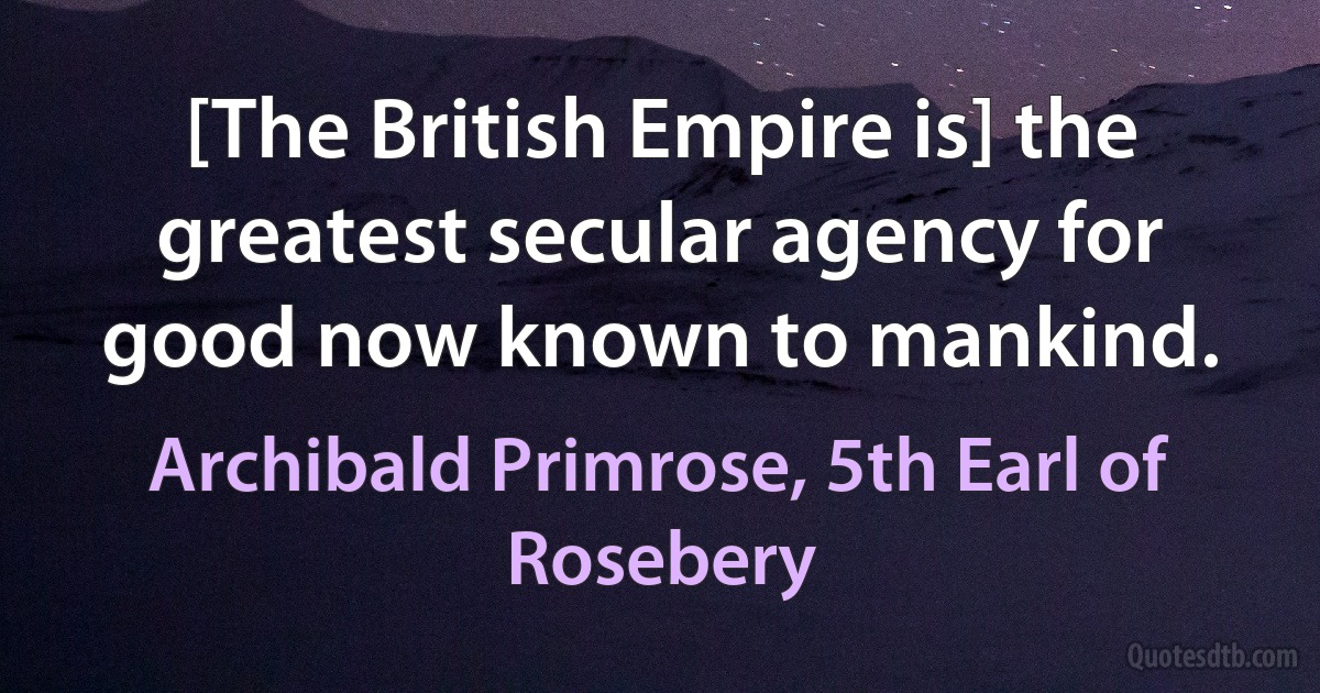 [The British Empire is] the greatest secular agency for good now known to mankind. (Archibald Primrose, 5th Earl of Rosebery)