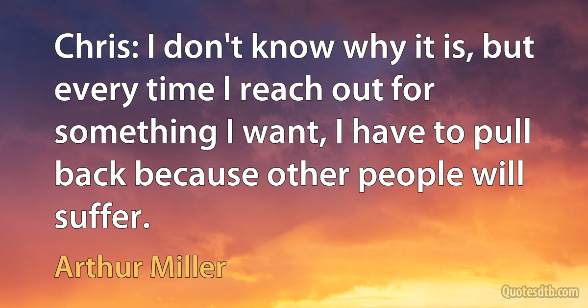 Chris: I don't know why it is, but every time I reach out for something I want, I have to pull back because other people will suffer. (Arthur Miller)