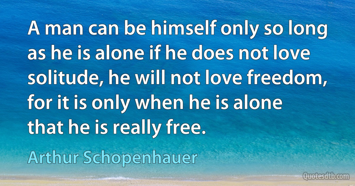 A man can be himself only so long as he is alone if he does not love solitude, he will not love freedom, for it is only when he is alone that he is really free. (Arthur Schopenhauer)