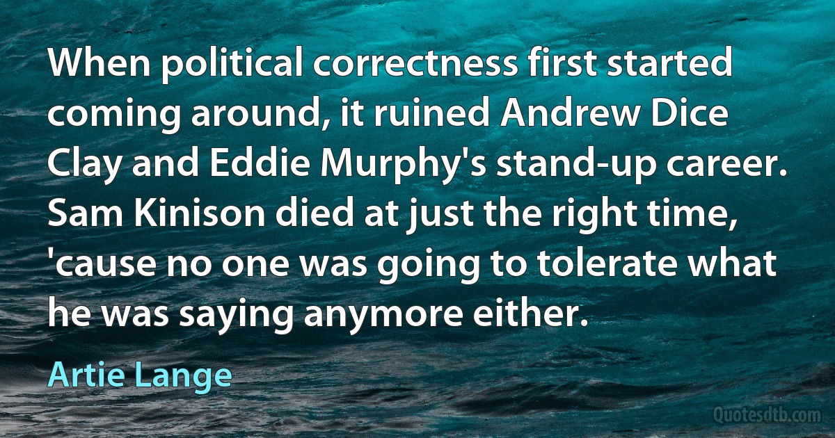 When political correctness first started coming around, it ruined Andrew Dice Clay and Eddie Murphy's stand-up career. Sam Kinison died at just the right time, 'cause no one was going to tolerate what he was saying anymore either. (Artie Lange)