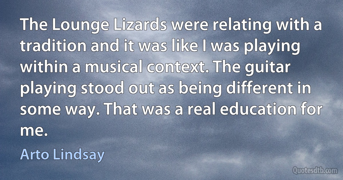 The Lounge Lizards were relating with a tradition and it was like I was playing within a musical context. The guitar playing stood out as being different in some way. That was a real education for me. (Arto Lindsay)