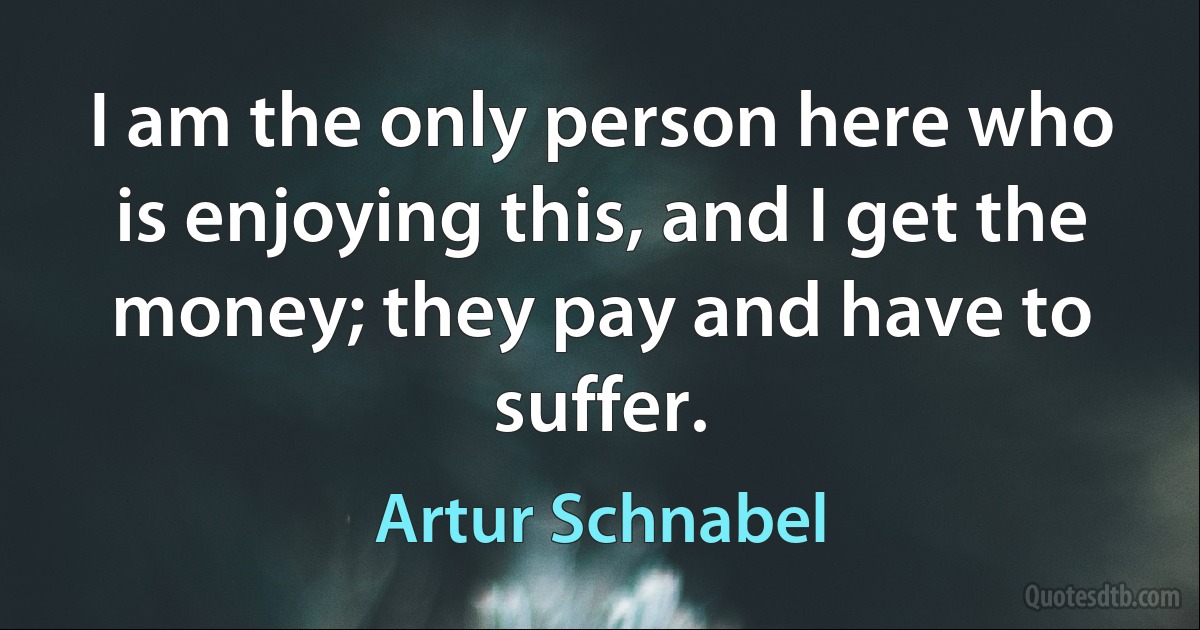 I am the only person here who is enjoying this, and I get the money; they pay and have to suffer. (Artur Schnabel)