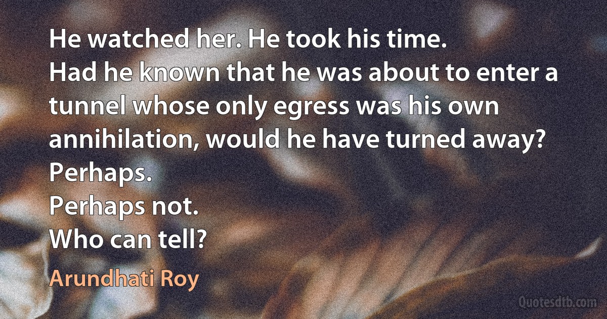 He watched her. He took his time.
Had he known that he was about to enter a tunnel whose only egress was his own annihilation, would he have turned away?
Perhaps.
Perhaps not.
Who can tell? (Arundhati Roy)