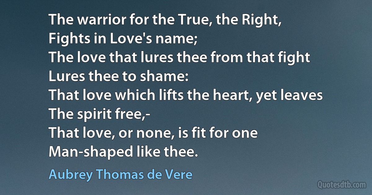 The warrior for the True, the Right,
Fights in Love's name;
The love that lures thee from that fight
Lures thee to shame:
That love which lifts the heart, yet leaves
The spirit free,-
That love, or none, is fit for one
Man-shaped like thee. (Aubrey Thomas de Vere)