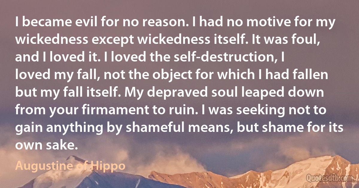 I became evil for no reason. I had no motive for my wickedness except wickedness itself. It was foul, and I loved it. I loved the self-destruction, I loved my fall, not the object for which I had fallen but my fall itself. My depraved soul leaped down from your firmament to ruin. I was seeking not to gain anything by shameful means, but shame for its own sake. (Augustine of Hippo)