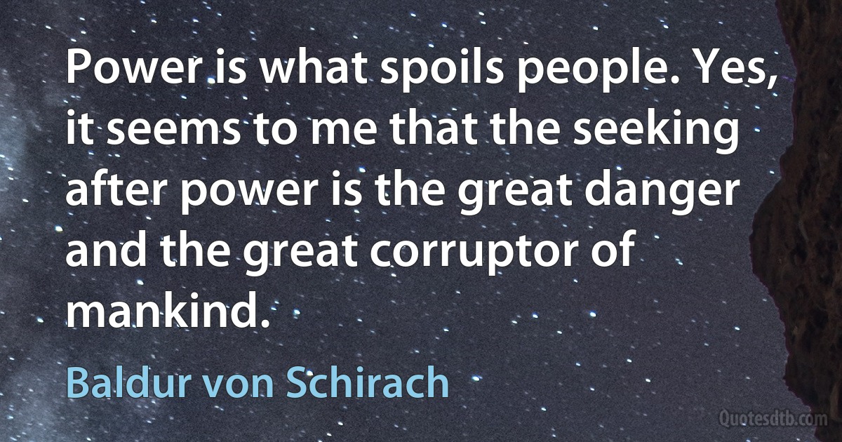 Power is what spoils people. Yes, it seems to me that the seeking after power is the great danger and the great corruptor of mankind. (Baldur von Schirach)