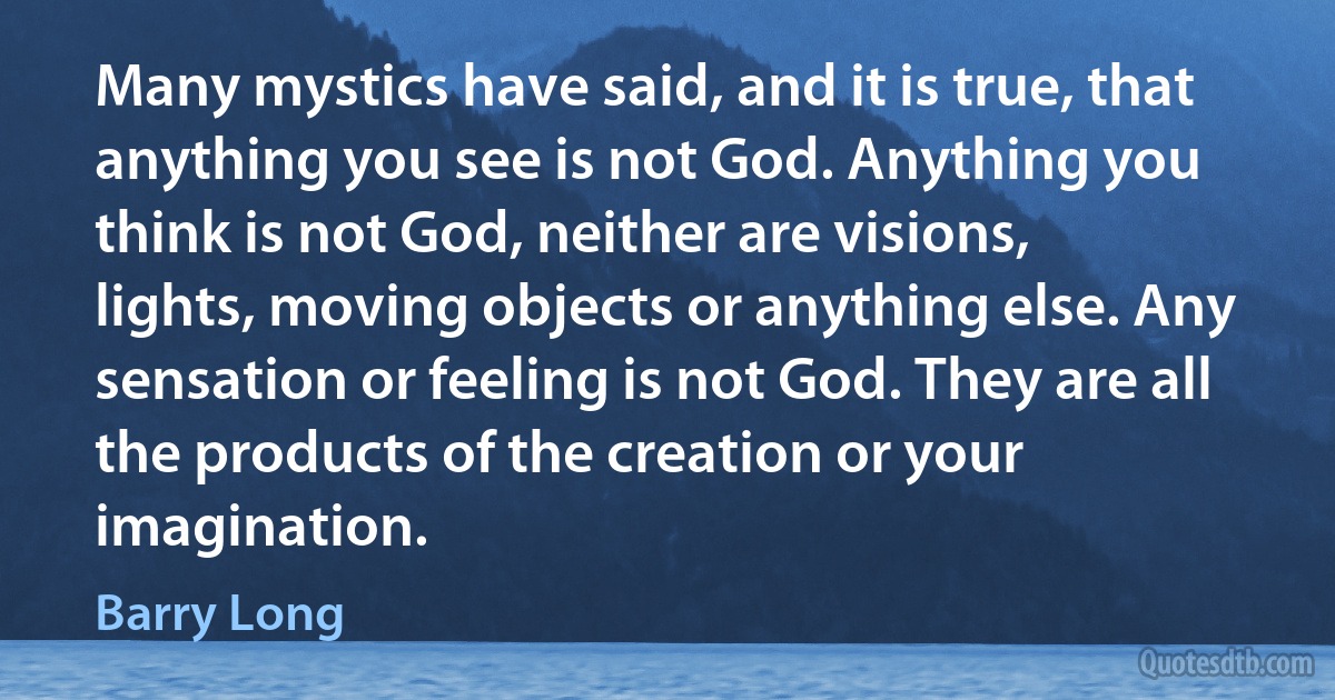 Many mystics have said, and it is true, that anything you see is not God. Anything you think is not God, neither are visions, lights, moving objects or anything else. Any sensation or feeling is not God. They are all the products of the creation or your imagination. (Barry Long)