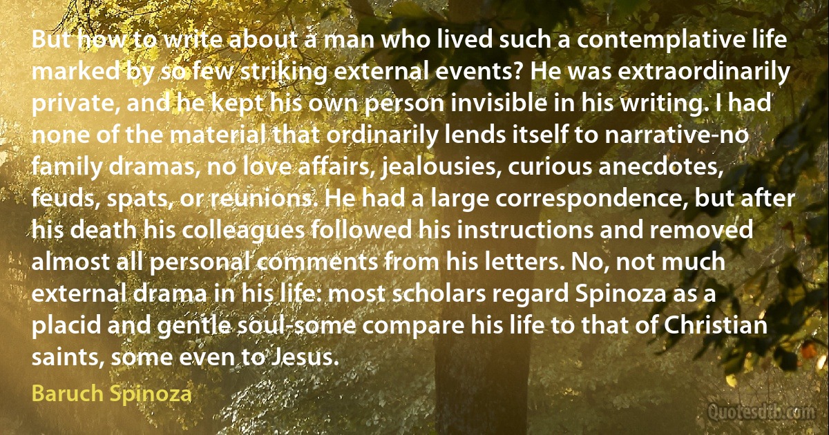 But how to write about a man who lived such a contemplative life marked by so few striking external events? He was extraordinarily private, and he kept his own person invisible in his writing. I had none of the material that ordinarily lends itself to narrative-no family dramas, no love affairs, jealousies, curious anecdotes, feuds, spats, or reunions. He had a large correspondence, but after his death his colleagues followed his instructions and removed almost all personal comments from his letters. No, not much external drama in his life: most scholars regard Spinoza as a placid and gentle soul-some compare his life to that of Christian saints, some even to Jesus. (Baruch Spinoza)