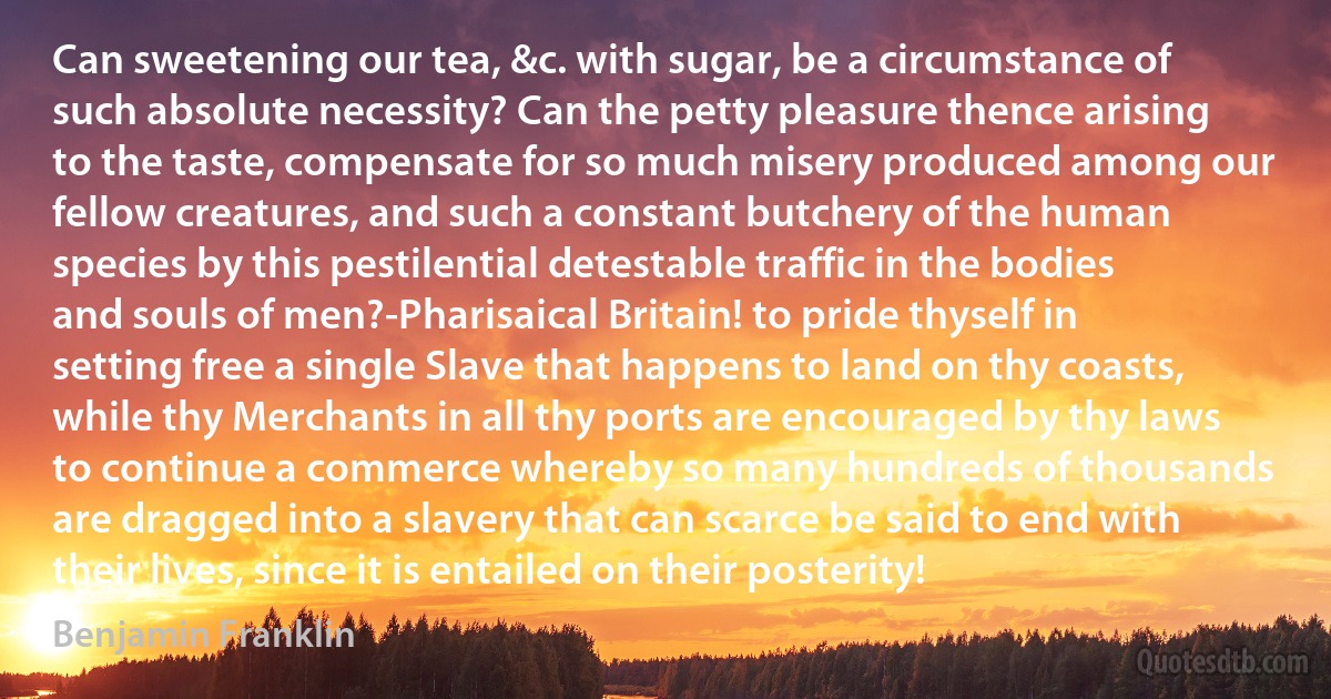 Can sweetening our tea, &c. with sugar, be a circumstance of such absolute necessity? Can the petty pleasure thence arising to the taste, compensate for so much misery produced among our fellow creatures, and such a constant butchery of the human species by this pestilential detestable traffic in the bodies and souls of men?-Pharisaical Britain! to pride thyself in setting free a single Slave that happens to land on thy coasts, while thy Merchants in all thy ports are encouraged by thy laws to continue a commerce whereby so many hundreds of thousands are dragged into a slavery that can scarce be said to end with their lives, since it is entailed on their posterity! (Benjamin Franklin)