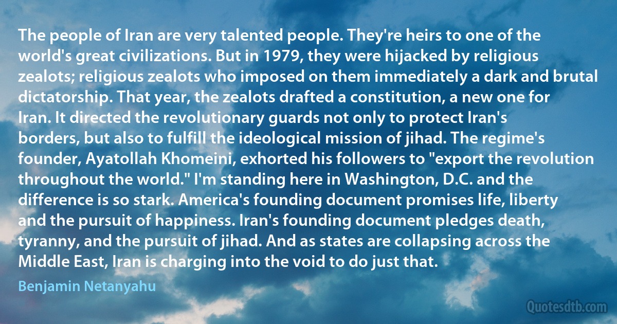 The people of Iran are very talented people. They're heirs to one of the world's great civilizations. But in 1979, they were hijacked by religious zealots; religious zealots who imposed on them immediately a dark and brutal dictatorship. That year, the zealots drafted a constitution, a new one for Iran. It directed the revolutionary guards not only to protect Iran's borders, but also to fulfill the ideological mission of jihad. The regime's founder, Ayatollah Khomeini, exhorted his followers to "export the revolution throughout the world." I'm standing here in Washington, D.C. and the difference is so stark. America's founding document promises life, liberty and the pursuit of happiness. Iran's founding document pledges death, tyranny, and the pursuit of jihad. And as states are collapsing across the Middle East, Iran is charging into the void to do just that. (Benjamin Netanyahu)