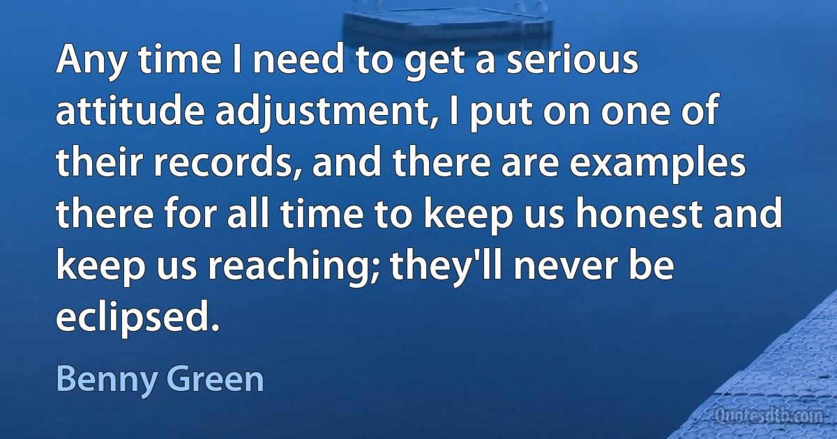 Any time I need to get a serious attitude adjustment, I put on one of their records, and there are examples there for all time to keep us honest and keep us reaching; they'll never be eclipsed. (Benny Green)