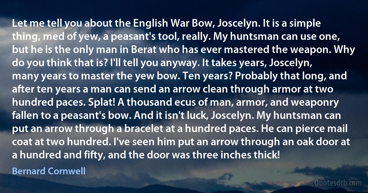 Let me tell you about the English War Bow, Joscelyn. It is a simple thing, med of yew, a peasant's tool, really. My huntsman can use one, but he is the only man in Berat who has ever mastered the weapon. Why do you think that is? I'll tell you anyway. It takes years, Joscelyn, many years to master the yew bow. Ten years? Probably that long, and after ten years a man can send an arrow clean through armor at two hundred paces. Splat! A thousand ecus of man, armor, and weaponry fallen to a peasant's bow. And it isn't luck, Joscelyn. My huntsman can put an arrow through a bracelet at a hundred paces. He can pierce mail coat at two hundred. I've seen him put an arrow through an oak door at a hundred and fifty, and the door was three inches thick! (Bernard Cornwell)