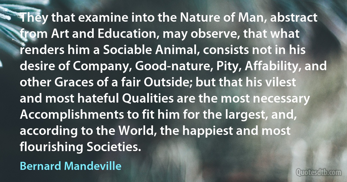 They that examine into the Nature of Man, abstract from Art and Education, may observe, that what renders him a Sociable Animal, consists not in his desire of Company, Good-nature, Pity, Affability, and other Graces of a fair Outside; but that his vilest and most hateful Qualities are the most necessary Accomplishments to fit him for the largest, and, according to the World, the happiest and most flourishing Societies. (Bernard Mandeville)