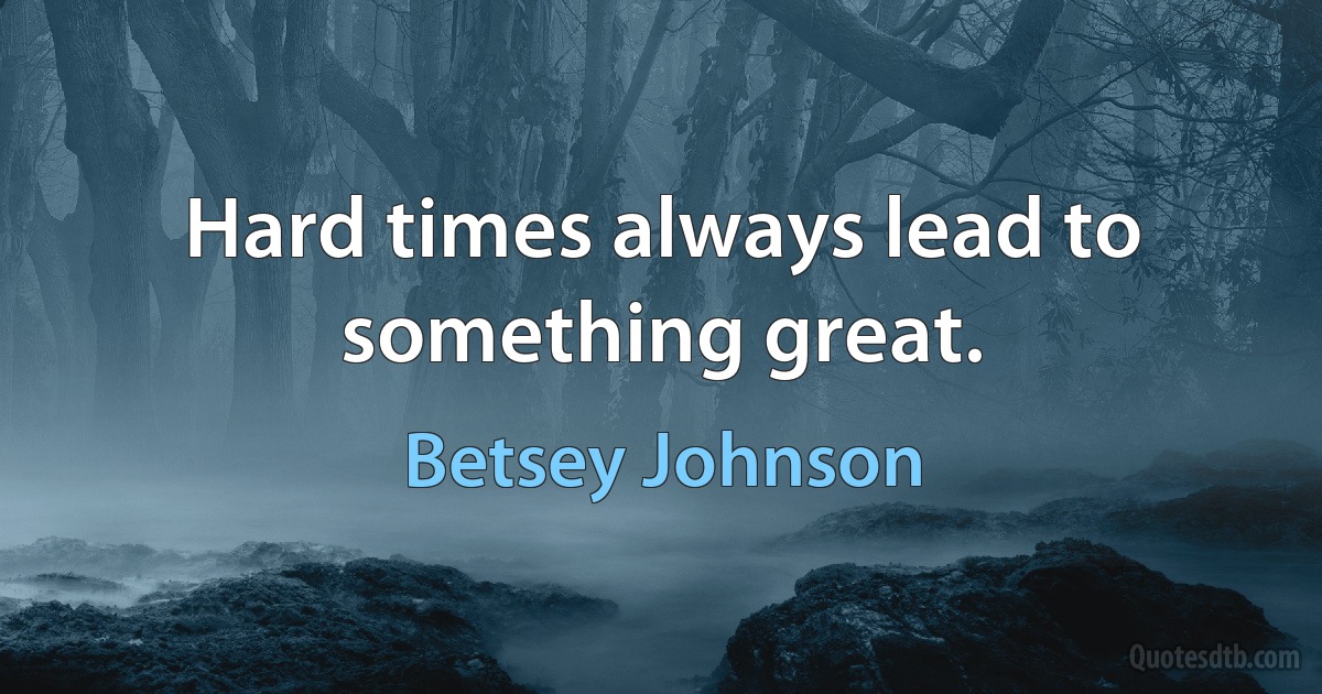 Hard times always lead to something great. (Betsey Johnson)