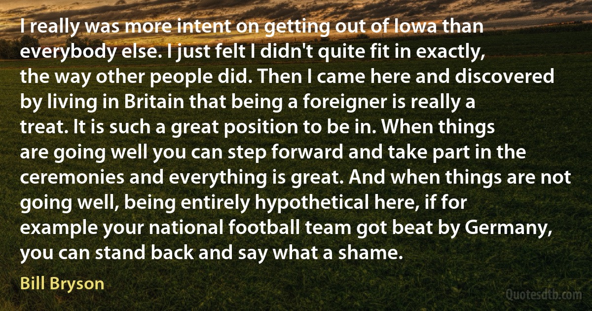 I really was more intent on getting out of Iowa than everybody else. I just felt I didn't quite fit in exactly, the way other people did. Then I came here and discovered by living in Britain that being a foreigner is really a treat. It is such a great position to be in. When things are going well you can step forward and take part in the ceremonies and everything is great. And when things are not going well, being entirely hypothetical here, if for example your national football team got beat by Germany, you can stand back and say what a shame. (Bill Bryson)