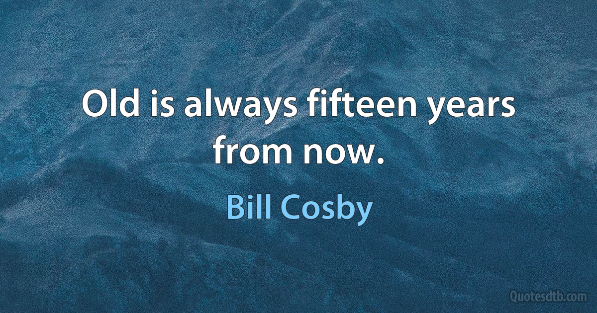 Old is always fifteen years from now. (Bill Cosby)