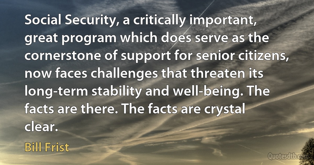 Social Security, a critically important, great program which does serve as the cornerstone of support for senior citizens, now faces challenges that threaten its long-term stability and well-being. The facts are there. The facts are crystal clear. (Bill Frist)