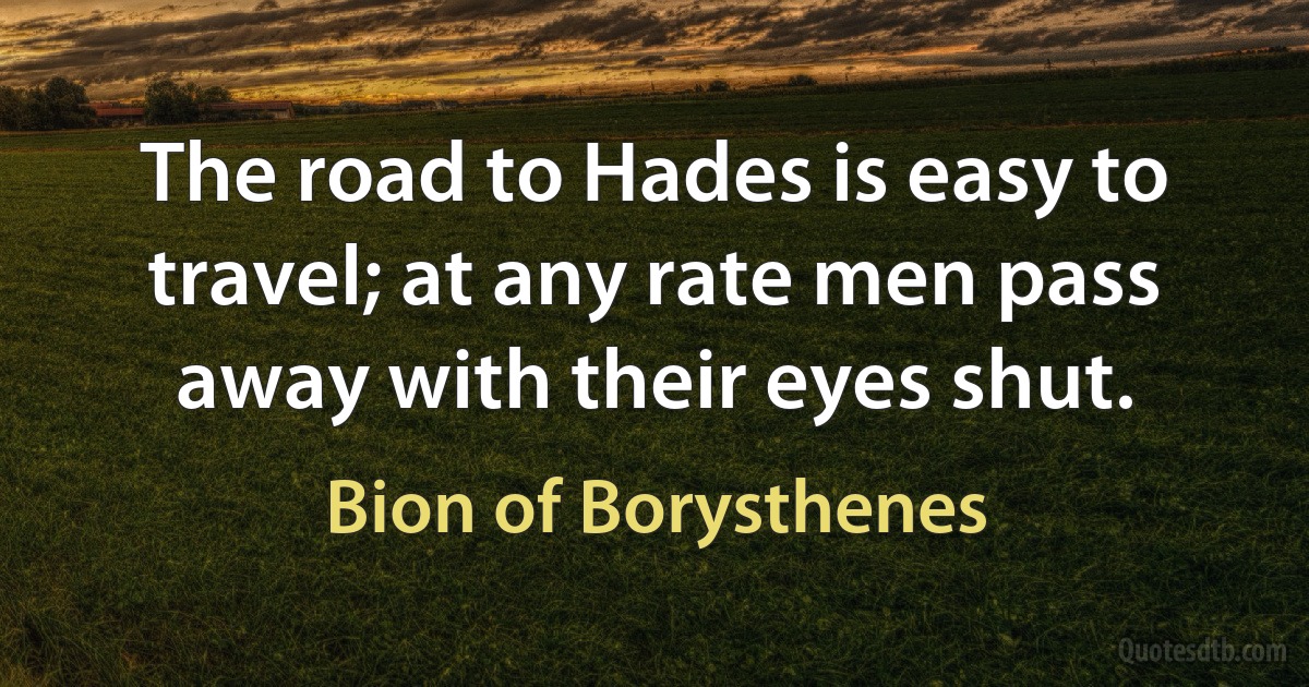 The road to Hades is easy to travel; at any rate men pass away with their eyes shut. (Bion of Borysthenes)