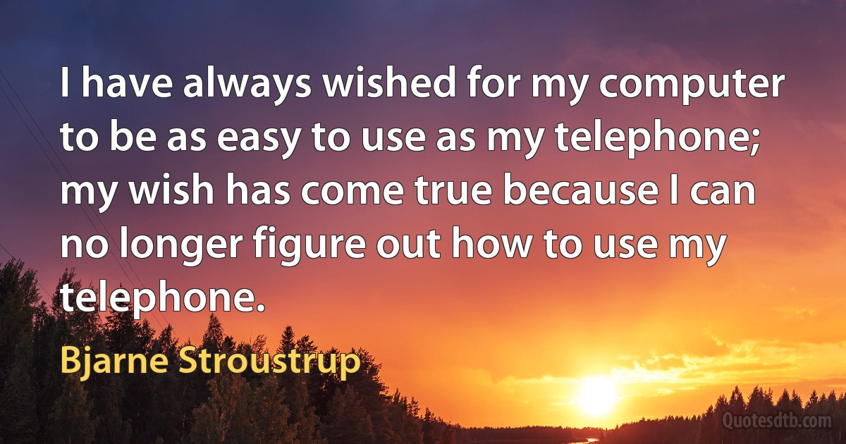 I have always wished for my computer to be as easy to use as my telephone; my wish has come true because I can no longer figure out how to use my telephone. (Bjarne Stroustrup)