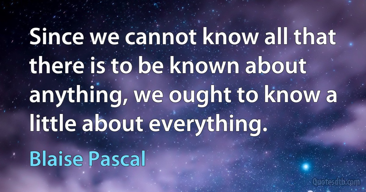 Since we cannot know all that there is to be known about anything, we ought to know a little about everything. (Blaise Pascal)