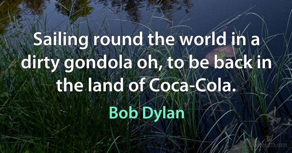 Sailing round the world in a dirty gondola oh, to be back in the land of Coca-Cola. (Bob Dylan)