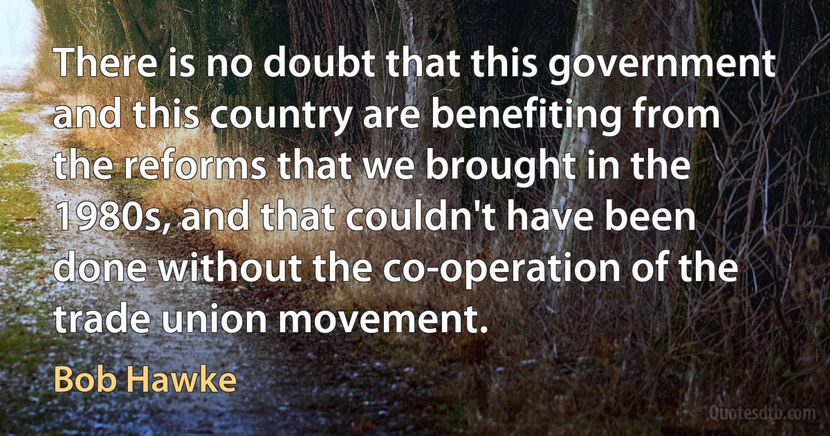 There is no doubt that this government and this country are benefiting from the reforms that we brought in the 1980s, and that couldn't have been done without the co-operation of the trade union movement. (Bob Hawke)