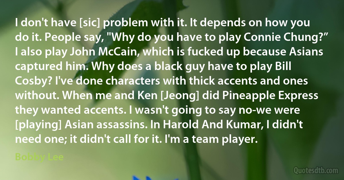 I don't have [sic] problem with it. It depends on how you do it. People say, "Why do you have to play Connie Chung?” I also play John McCain, which is fucked up because Asians captured him. Why does a black guy have to play Bill Cosby? I've done characters with thick accents and ones without. When me and Ken [Jeong] did Pineapple Express they wanted accents. I wasn't going to say no-we were [playing] Asian assassins. In Harold And Kumar, I didn't need one; it didn't call for it. I'm a team player. (Bobby Lee)