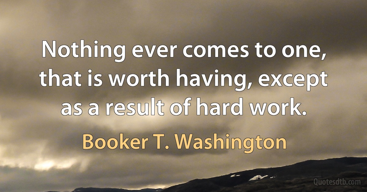 Nothing ever comes to one, that is worth having, except as a result of hard work. (Booker T. Washington)