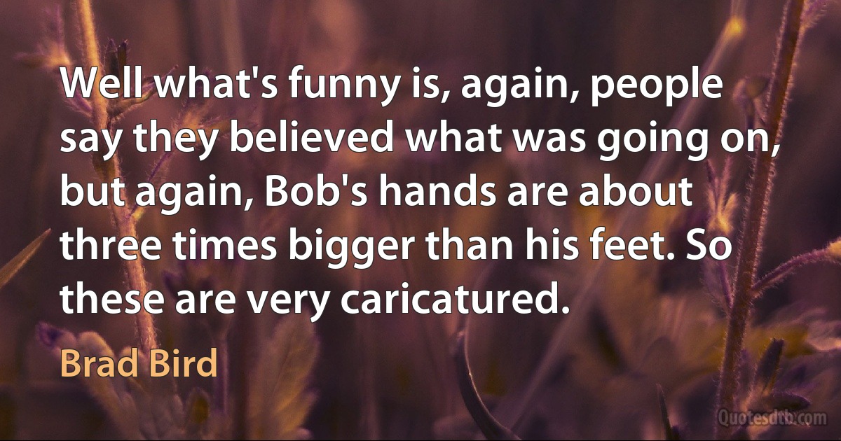 Well what's funny is, again, people say they believed what was going on, but again, Bob's hands are about three times bigger than his feet. So these are very caricatured. (Brad Bird)