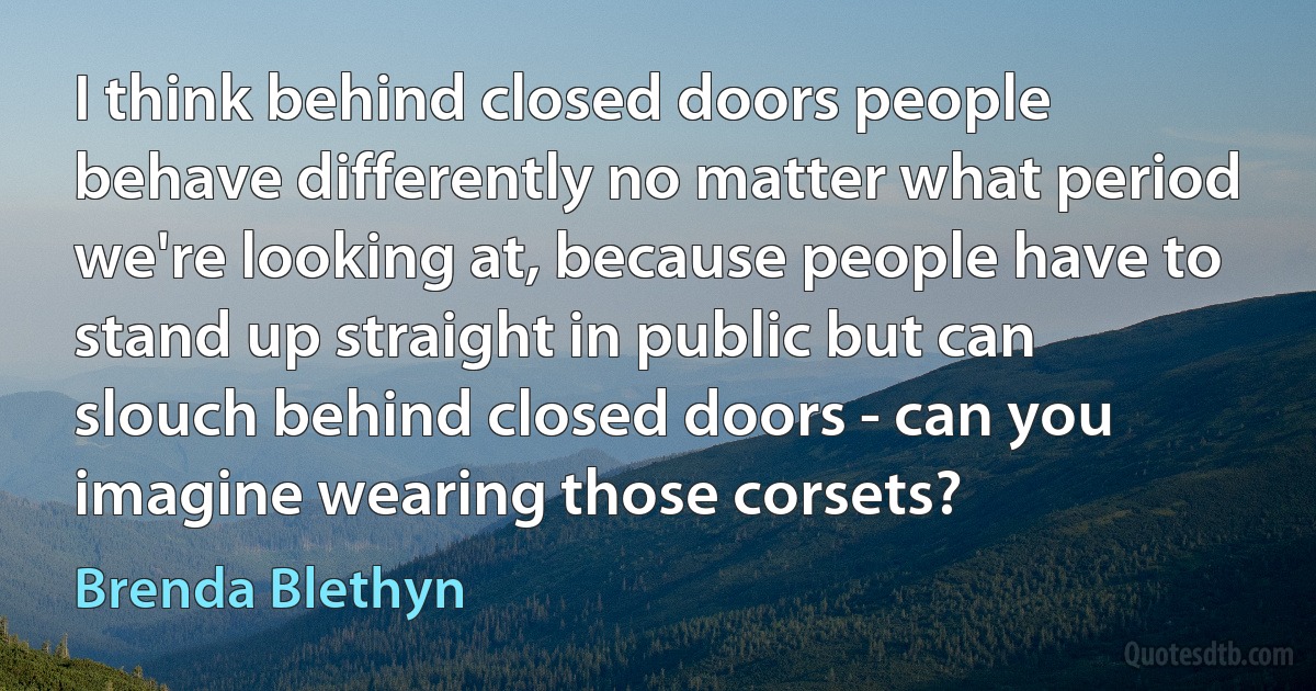 I think behind closed doors people behave differently no matter what period we're looking at, because people have to stand up straight in public but can slouch behind closed doors - can you imagine wearing those corsets? (Brenda Blethyn)