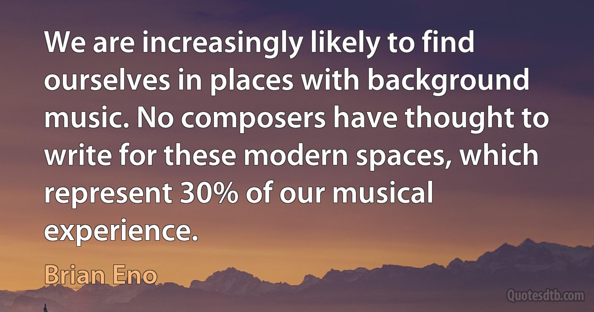 We are increasingly likely to find ourselves in places with background music. No composers have thought to write for these modern spaces, which represent 30% of our musical experience. (Brian Eno)