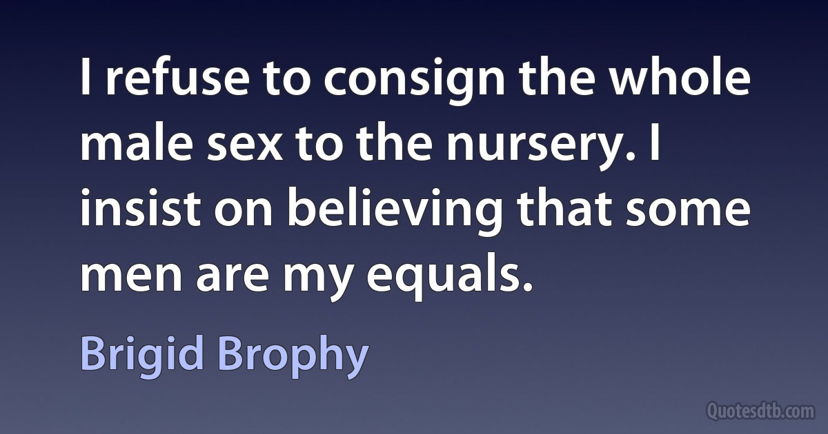 I refuse to consign the whole male sex to the nursery. I insist on believing that some men are my equals. (Brigid Brophy)