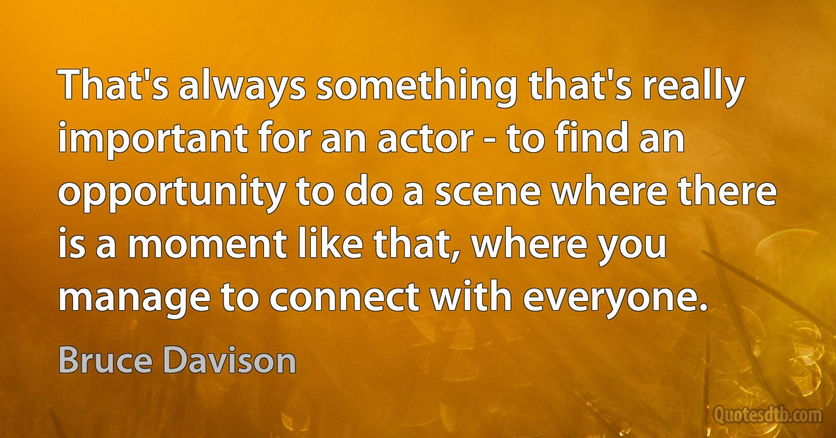 That's always something that's really important for an actor - to find an opportunity to do a scene where there is a moment like that, where you manage to connect with everyone. (Bruce Davison)