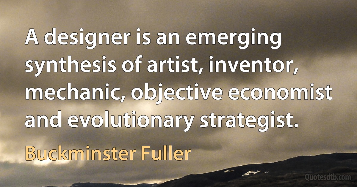 A designer is an emerging synthesis of artist, inventor, mechanic, objective economist and evolutionary strategist. (Buckminster Fuller)