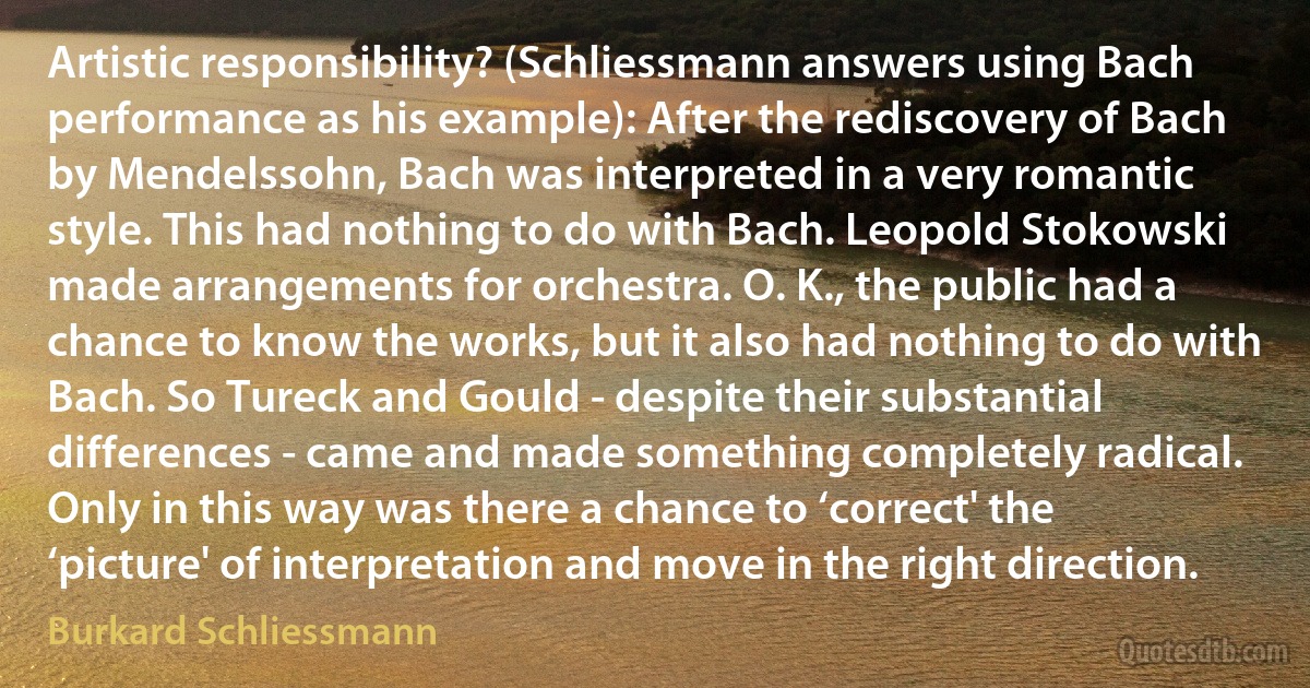 Artistic responsibility? (Schliessmann answers using Bach performance as his example): After the rediscovery of Bach by Mendelssohn, Bach was interpreted in a very romantic style. This had nothing to do with Bach. Leopold Stokowski made arrangements for orchestra. O. K., the public had a chance to know the works, but it also had nothing to do with Bach. So Tureck and Gould - despite their substantial differences - came and made something completely radical. Only in this way was there a chance to ‘correct' the ‘picture' of interpretation and move in the right direction. (Burkard Schliessmann)