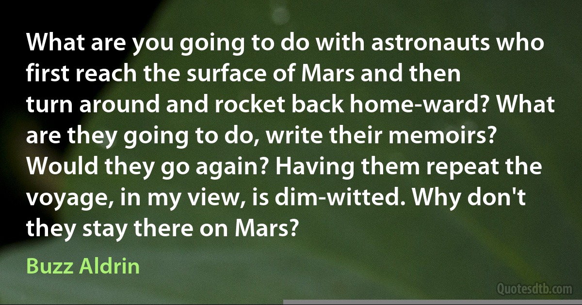 What are you going to do with astronauts who first reach the surface of Mars and then turn around and rocket back home-ward? What are they going to do, write their memoirs? Would they go again? Having them repeat the voyage, in my view, is dim-witted. Why don't they stay there on Mars? (Buzz Aldrin)