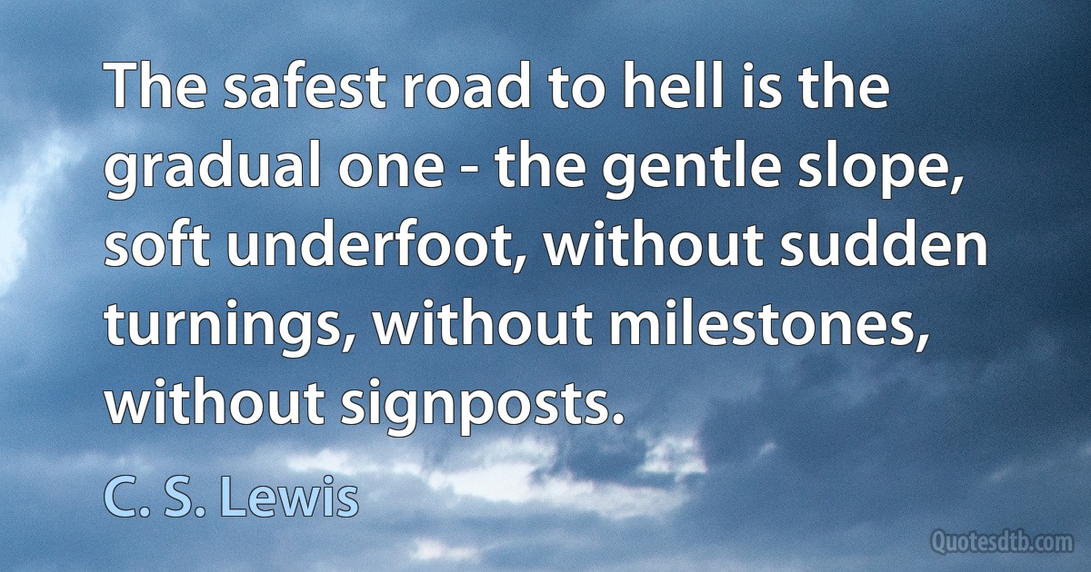 The safest road to hell is the gradual one - the gentle slope, soft underfoot, without sudden turnings, without milestones, without signposts. (C. S. Lewis)