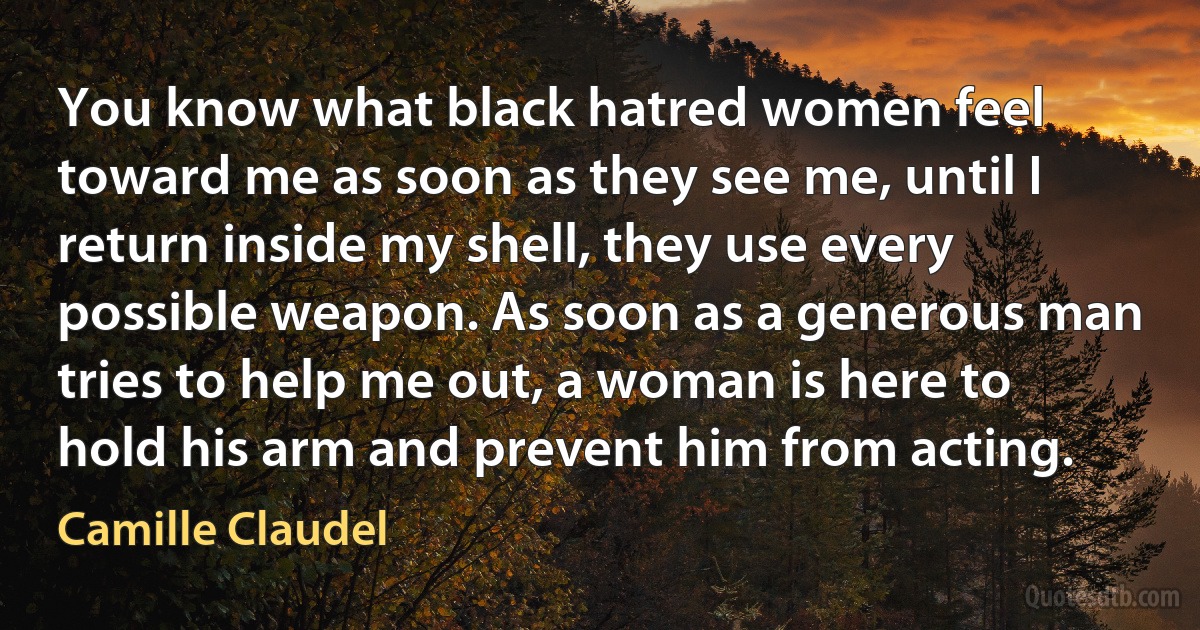 You know what black hatred women feel toward me as soon as they see me, until I return inside my shell, they use every possible weapon. As soon as a generous man tries to help me out, a woman is here to hold his arm and prevent him from acting. (Camille Claudel)