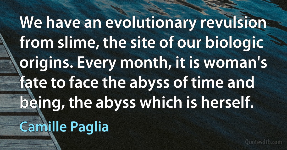 We have an evolutionary revulsion from slime, the site of our biologic origins. Every month, it is woman's fate to face the abyss of time and being, the abyss which is herself. (Camille Paglia)