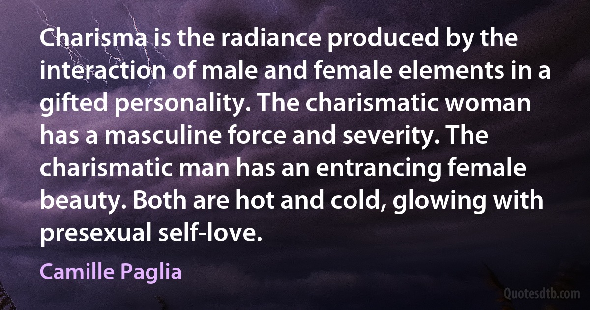 Charisma is the radiance produced by the interaction of male and female elements in a gifted personality. The charismatic woman has a masculine force and severity. The charismatic man has an entrancing female beauty. Both are hot and cold, glowing with presexual self-love. (Camille Paglia)