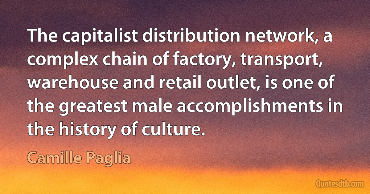 The capitalist distribution network, a complex chain of factory, transport, warehouse and retail outlet, is one of the greatest male accomplishments in the history of culture. (Camille Paglia)