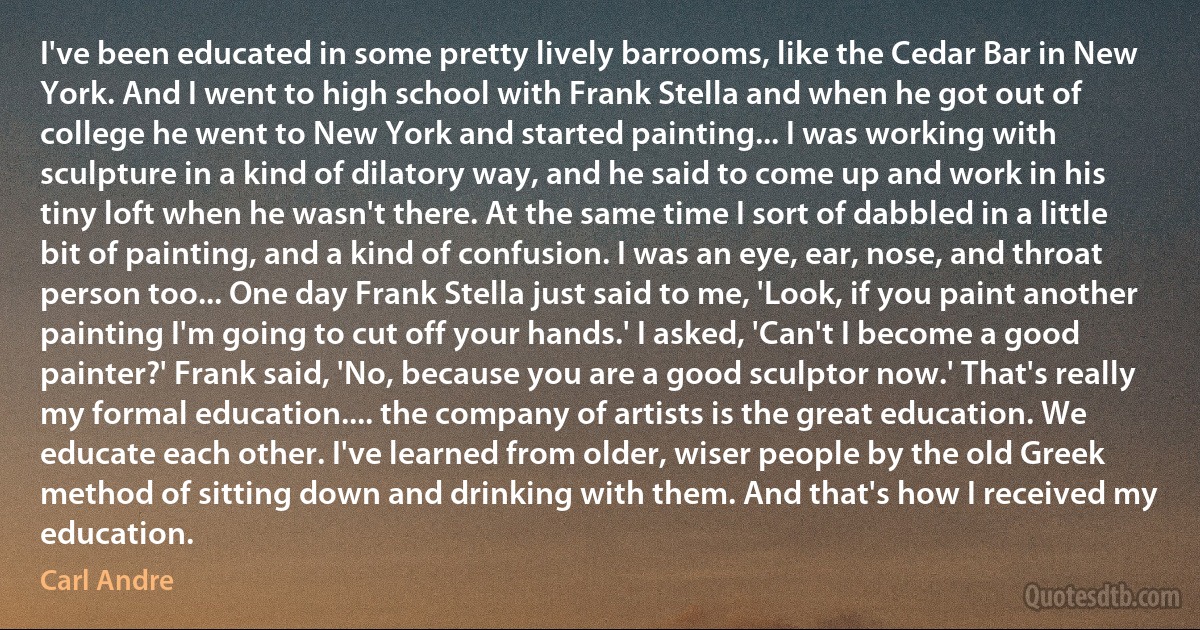 I've been educated in some pretty lively barrooms, like the Cedar Bar in New York. And I went to high school with Frank Stella and when he got out of college he went to New York and started painting... I was working with sculpture in a kind of dilatory way, and he said to come up and work in his tiny loft when he wasn't there. At the same time I sort of dabbled in a little bit of painting, and a kind of confusion. I was an eye, ear, nose, and throat person too... One day Frank Stella just said to me, 'Look, if you paint another painting I'm going to cut off your hands.' I asked, 'Can't I become a good painter?' Frank said, 'No, because you are a good sculptor now.' That's really my formal education.... the company of artists is the great education. We educate each other. I've learned from older, wiser people by the old Greek method of sitting down and drinking with them. And that's how I received my education. (Carl Andre)