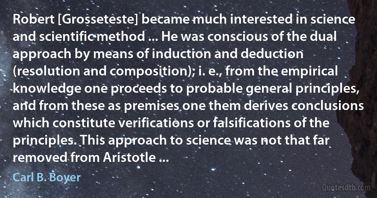 Robert [Grosseteste] became much interested in science and scientific method ... He was conscious of the dual approach by means of induction and deduction (resolution and composition); i. e., from the empirical knowledge one proceeds to probable general principles, and from these as premises one them derives conclusions which constitute verifications or falsifications of the principles. This approach to science was not that far removed from Aristotle ... (Carl B. Boyer)