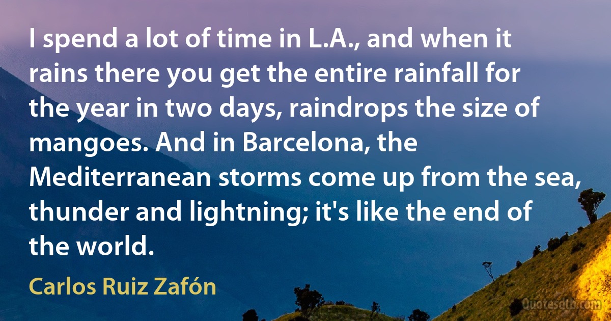 I spend a lot of time in L.A., and when it rains there you get the entire rainfall for the year in two days, raindrops the size of mangoes. And in Barcelona, the Mediterranean storms come up from the sea, thunder and lightning; it's like the end of the world. (Carlos Ruiz Zafón)