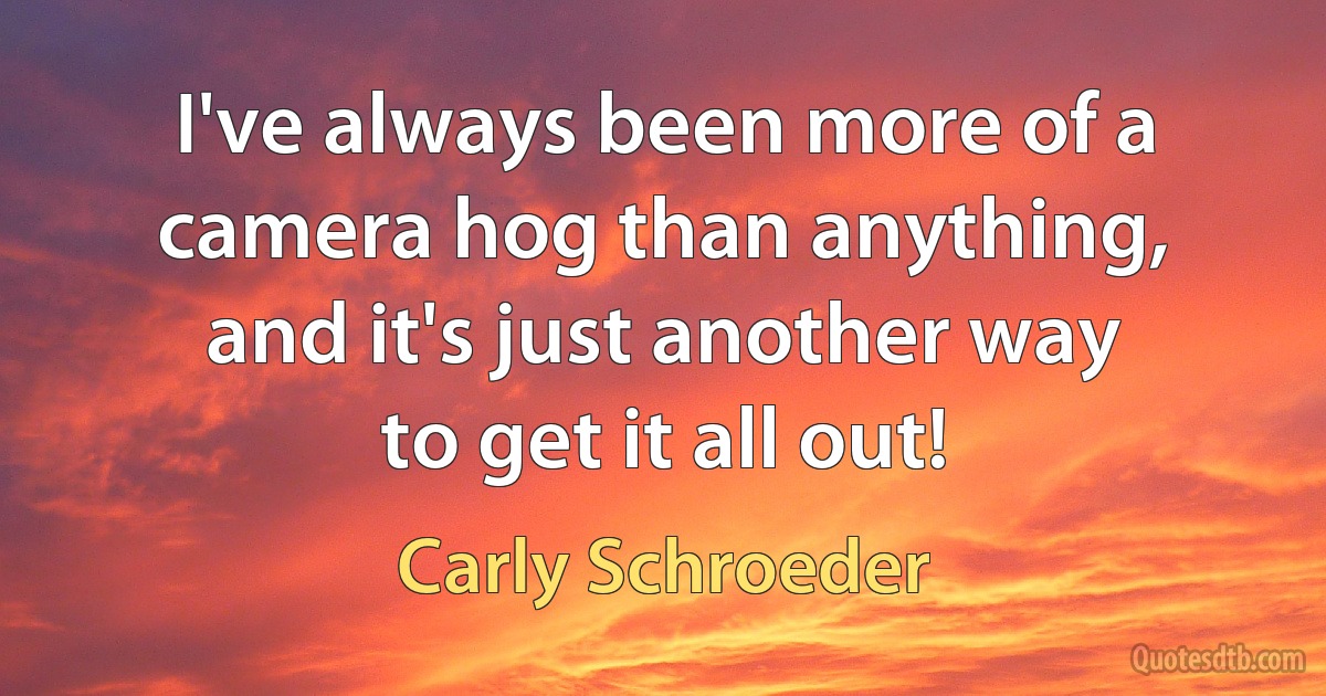 I've always been more of a camera hog than anything, and it's just another way to get it all out! (Carly Schroeder)