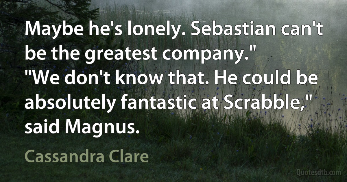 Maybe he's lonely. Sebastian can't be the greatest company."
"We don't know that. He could be absolutely fantastic at Scrabble," said Magnus. (Cassandra Clare)