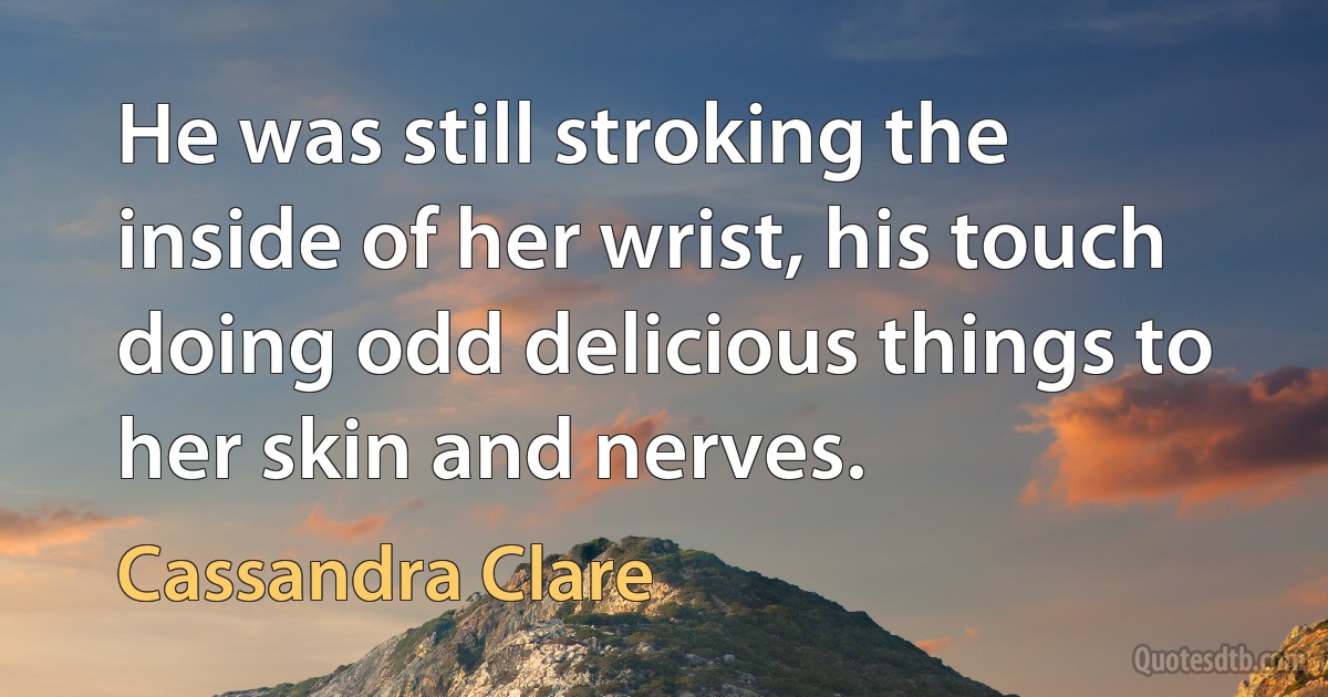 He was still stroking the inside of her wrist, his touch doing odd delicious things to her skin and nerves. (Cassandra Clare)