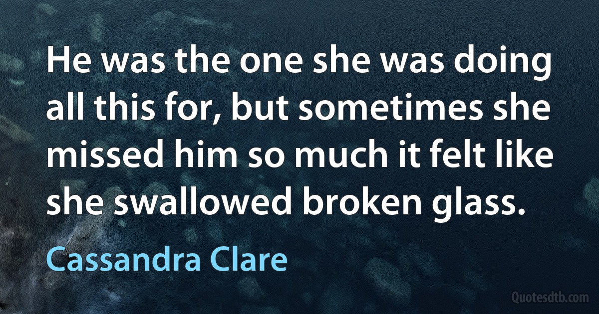 He was the one she was doing all this for, but sometimes she missed him so much it felt like she swallowed broken glass. (Cassandra Clare)