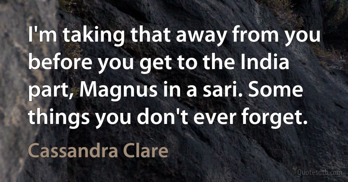 I'm taking that away from you before you get to the India part, Magnus in a sari. Some things you don't ever forget. (Cassandra Clare)