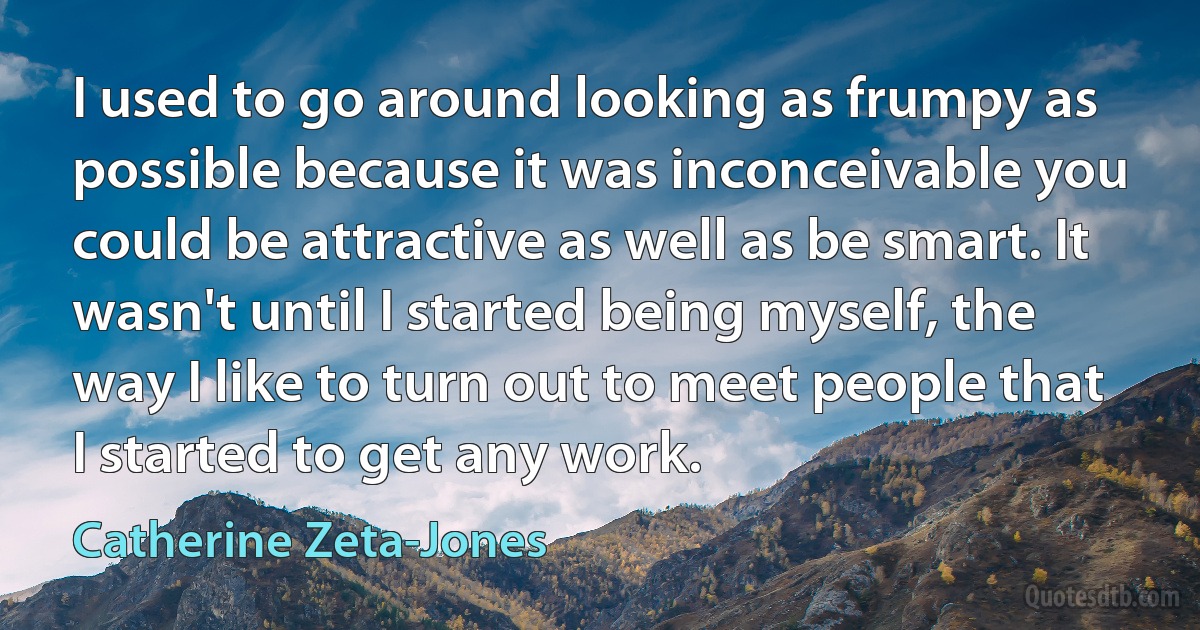 I used to go around looking as frumpy as possible because it was inconceivable you could be attractive as well as be smart. It wasn't until I started being myself, the way I like to turn out to meet people that I started to get any work. (Catherine Zeta-Jones)